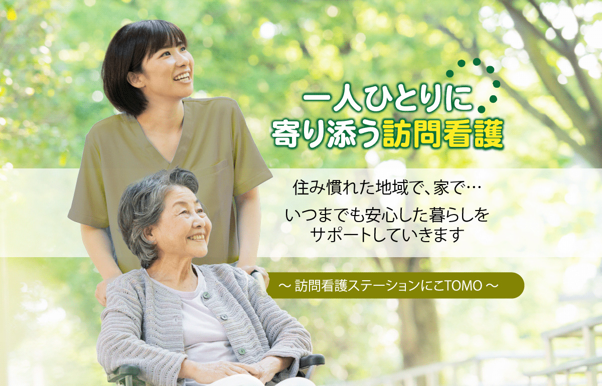 一人ひとりに 寄り添う訪問看護 住み慣れた地域で、家で… いつまでも安心した暮らしを サポートしていきます〜 訪問看護ステーションにこTOMO 〜